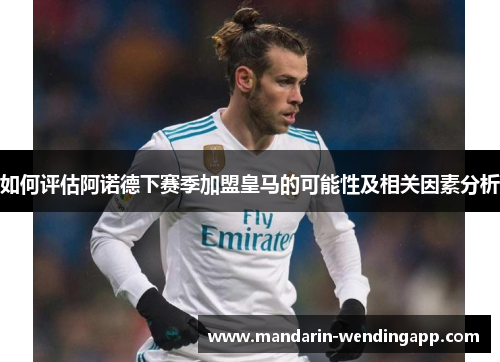 如何评估阿诺德下赛季加盟皇马的可能性及相关因素分析