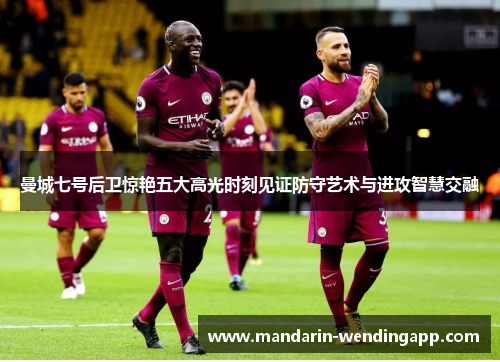 曼城七号后卫惊艳五大高光时刻见证防守艺术与进攻智慧交融