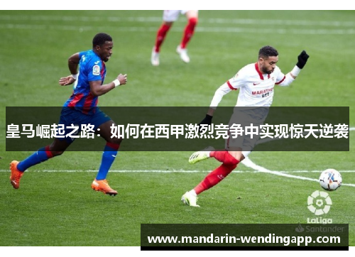 皇马崛起之路:如何在西甲激烈竞争中实现惊天逆袭 皇马崛起之路:如何在西甲激烈竞争中实现惊天逆袭