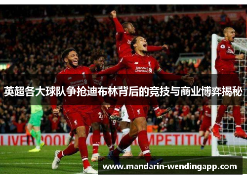 英超各大球队争抢迪布林背后的竞技与商业博弈揭秘