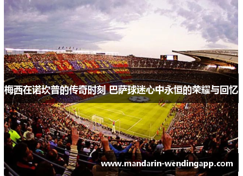 梅西在诺坎普的传奇时刻 巴萨球迷心中永恒的荣耀与回忆 梅西在诺坎普的传奇时刻 巴萨球迷心中永恒的荣耀与回忆