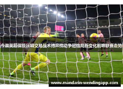 今晨英超保级压哨交易战术博弈搅动争冠格局新变化前瞻联赛走势