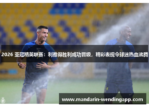 2026 亚冠精英联赛：利雅得胜利成功晋级，精彩表现令球迷热血沸腾