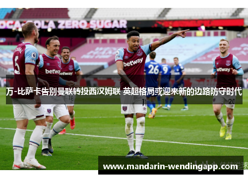 万-比萨卡告别曼联转投西汉姆联 英超格局或迎来新的边路防守时代