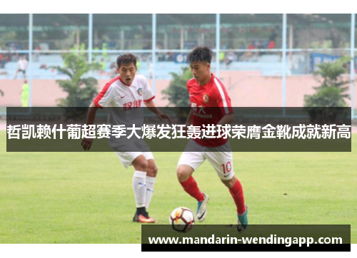 哲凯赖什葡超赛季大爆发狂轰进球荣膺金靴成就新高 哲凯赖什葡超赛季大爆发狂轰进球荣膺金靴成就新高