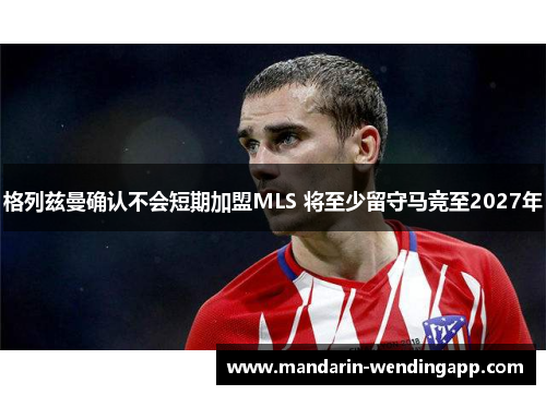 格列兹曼确认不会短期加盟MLS 将至少留守马竞至2027年